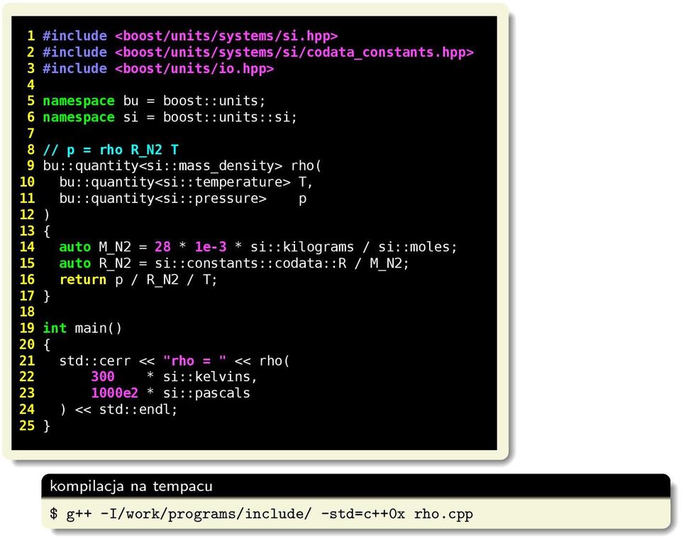 T, 11 bu::quantity<si::pressure p 12 ) 13 { 14 auto M_N2 = 28 * 1e-3 * si::kilograms / si::moles; 15 auto R_N2 = si::constants::codata::r / M_N2; 16 return p / R_N2