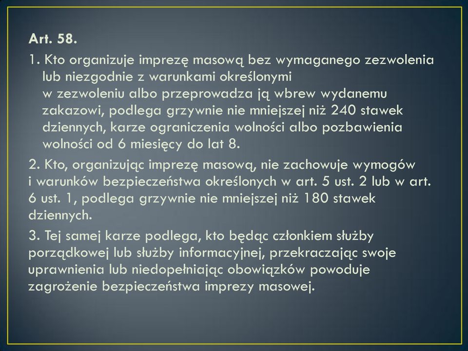 mniejszej niż 240 stawek dziennych, karze ograniczenia wolności albo pozbawienia wolności od 6 miesięcy do lat 8. 2. Kto, organizując imprezę masową, nie zachowuje wymogów i warunków bezpieczeństwa określonych w art.