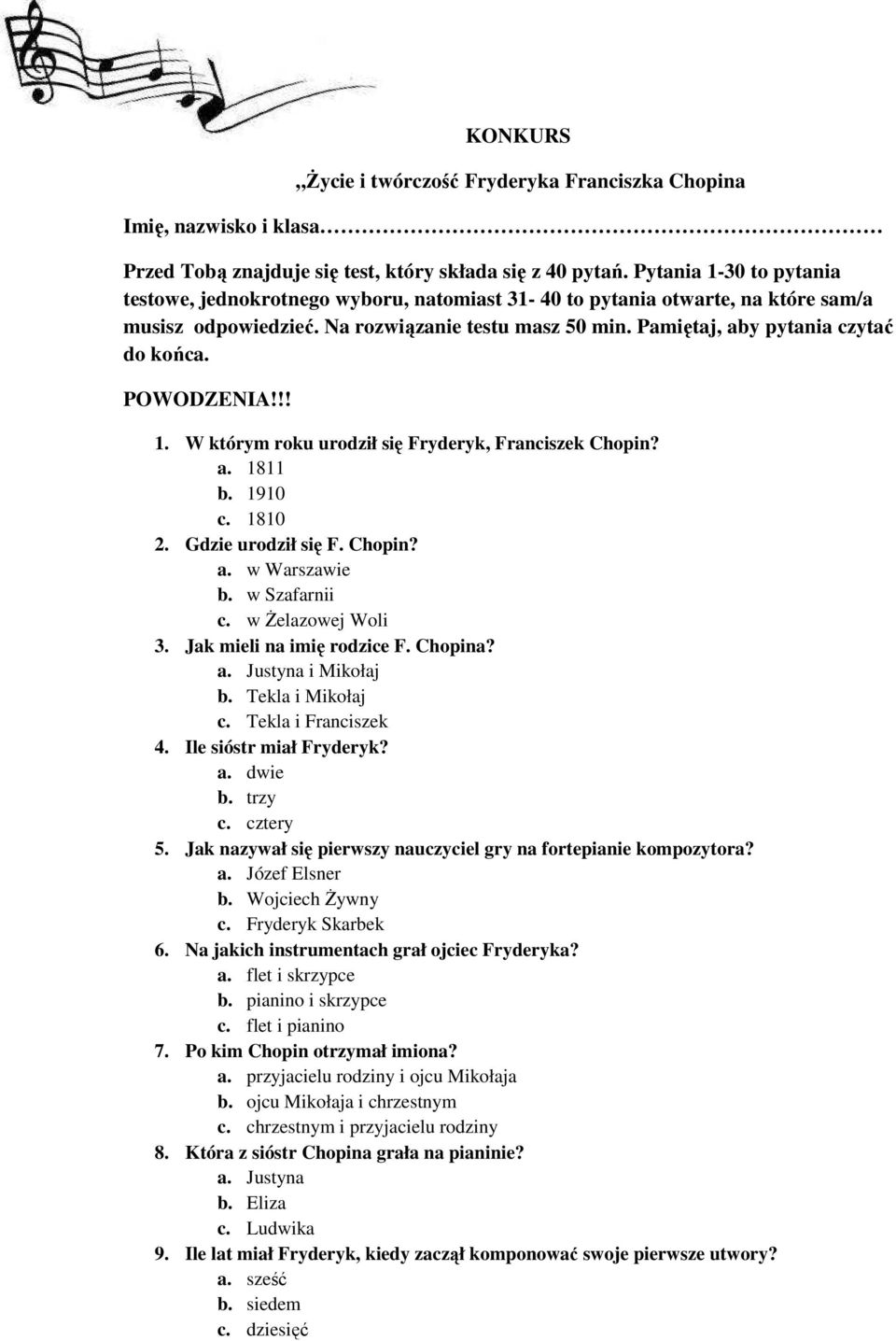 POWODZENIA!!! 1. W którym roku urodził się Fryderyk, Franciszek Chopin? a. 1811 b. 1910 c. 1810 2. Gdzie urodził się F. Chopin? a. w Warszawie b. w Szafarnii c. w śelazowej Woli 3.