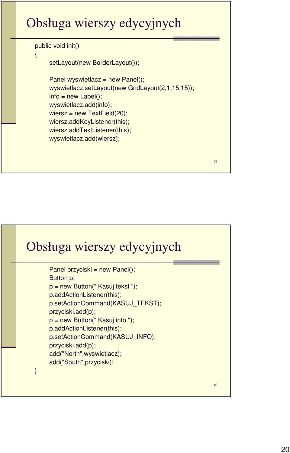 addtextlistener(this); wyswietlacz.add(wiersz); 39 Obsługa wierszy edycyjnych Panel przyciski = new Panel(); Button p; p = new Button(" Kasuj tekst "); p.