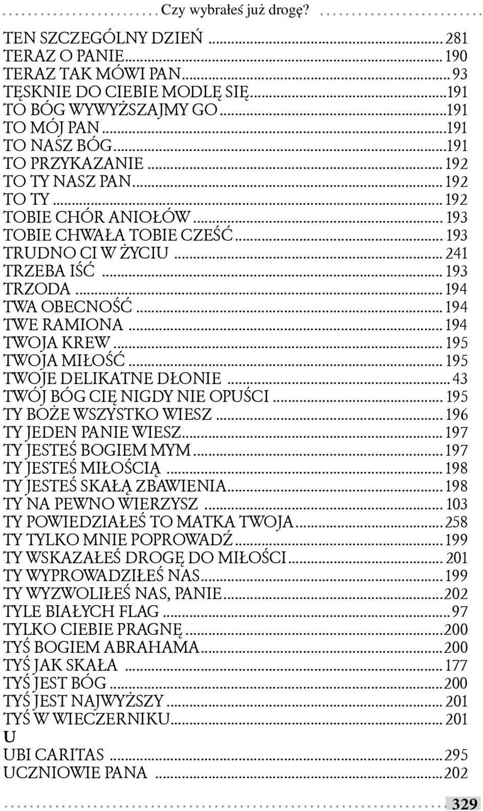 .. 194 TWOJA KREW... 195 TWOJA MIŁOŚĆ... 195 TWOJE DELIKATNE DŁONIE... 43 TWÓJ BÓG CIĘ NIGDY NIE OPUŚCI... 195 TY BOŻE WSZYSTKO WIESZ... 196 TY JEDEN PANIE WIESZ... 197 TY JESTEŚ BOGIEM MYM.