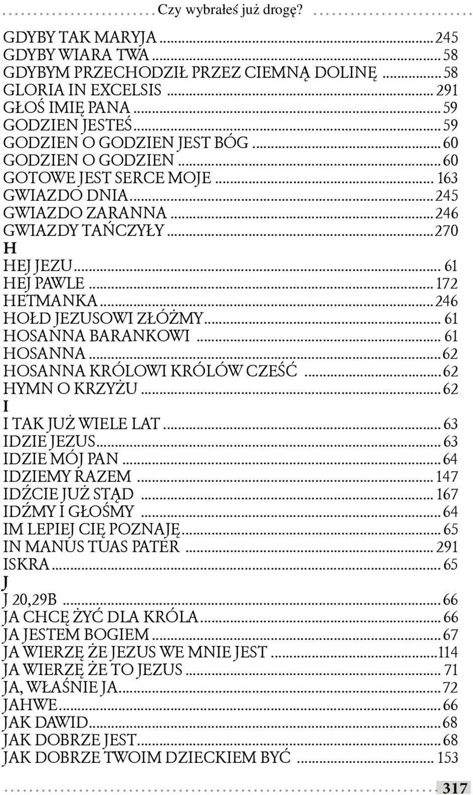 .. 61 HOSANNA BARANKOWI... 61 HOSANNA...62 HOSANNA KRÓLOWI KRÓLÓW CZEŚĆ...62 HYMN O KRZYŻU...62 I I TAK JUŻ WIELE LAT... 63 IDZIE JEZUS... 63 IDZIE MÓJ PAN...64 IDZIEMY RAZEM... 147 IDŹCIE JUŻ STĄD.