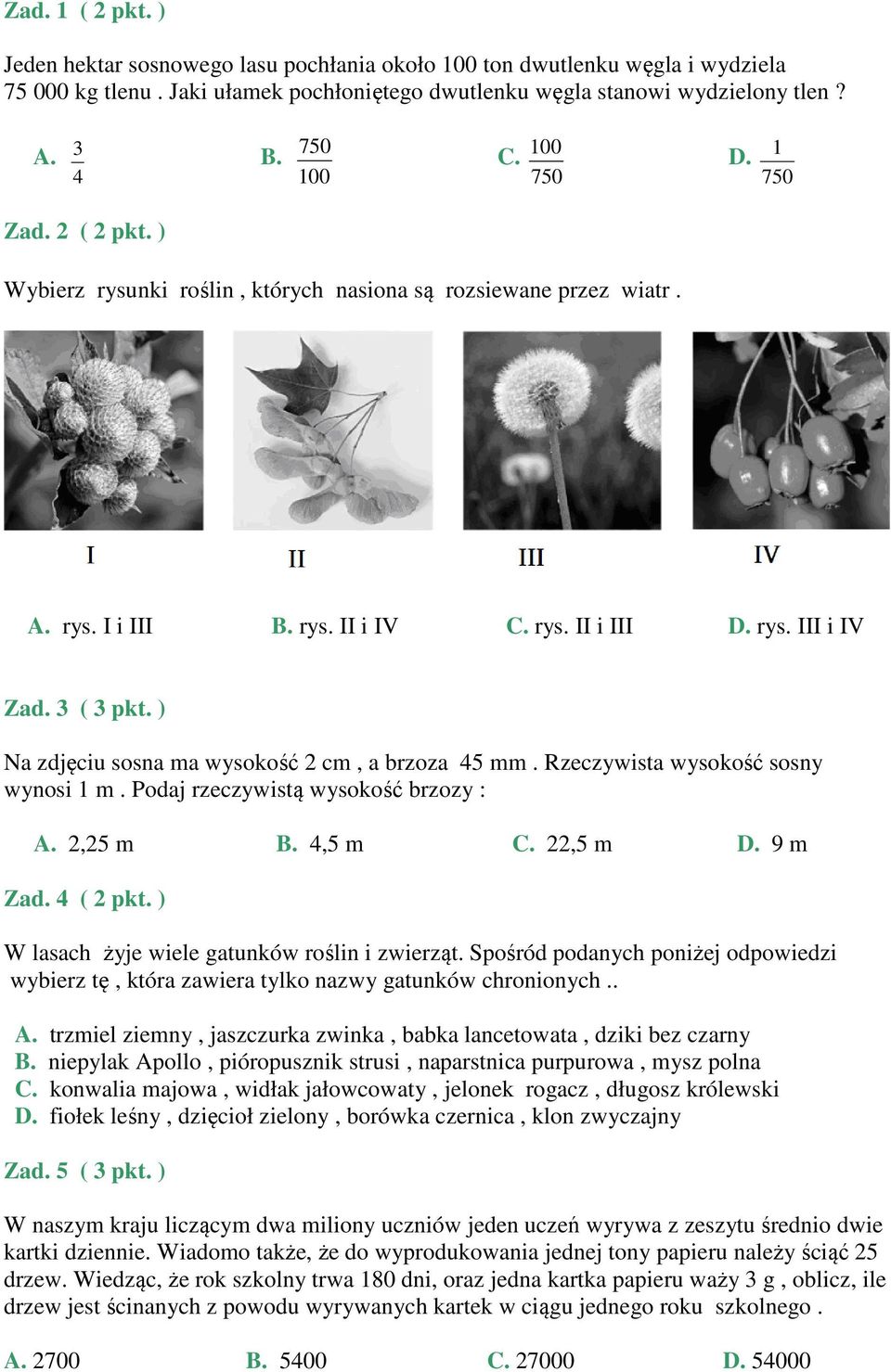 ) Na zdjęciu sosna ma wysokość 2 cm, a brzoza 45 mm. Rzeczywista wysokość sosny wynosi 1 m. Podaj rzeczywistą wysokość brzozy : A. 2,25 m B. 4,5 m C. 22,5 m D. 9 m Zad. 4 ( 2 pkt.