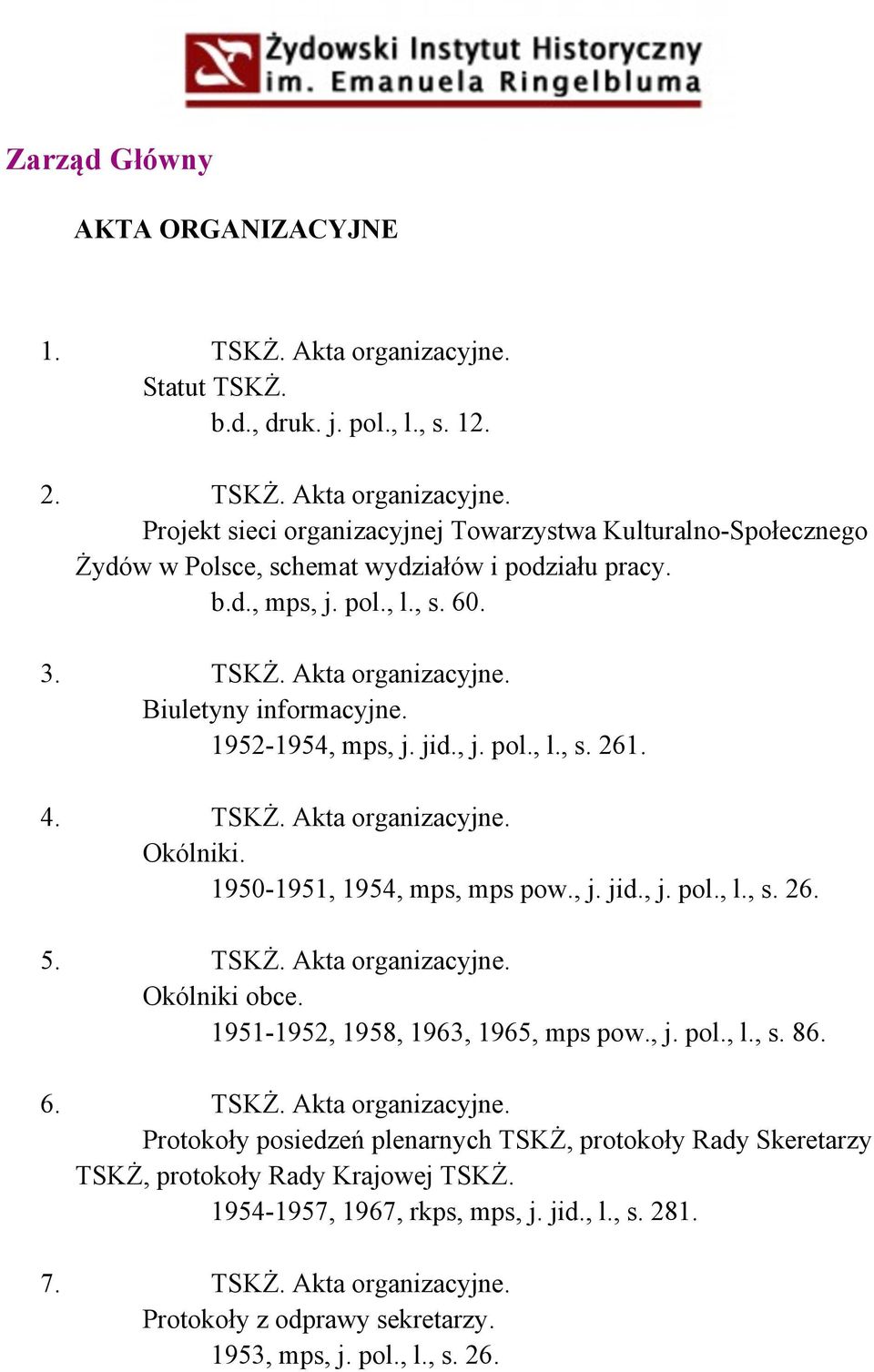 , j. jid., j. pol., l., s. 26. 5. TSKŻ. Akta organizacyjne. Okólniki obce. 1951-1952, 1958, 1963, 1965, mps pow., j. pol., l., s. 86. 6. TSKŻ. Akta organizacyjne. Protokoły posiedzeń plenarnych TSKŻ, protokoły Rady Skeretarzy TSKŻ, protokoły Rady Krajowej TSKŻ.