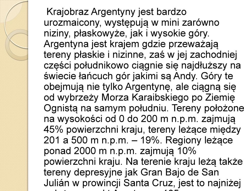 Góry te obejmują nie tylko Argentynę, ale ciągną się od wybrzeży Morza Karaibskiego po Ziemię Ognistą na samym południu. Tereny położone na wysokości od 0 do 200 m n.p.m. zajmują 45% powierzchni kraju, tereny leżące między 201 a 500 m n.