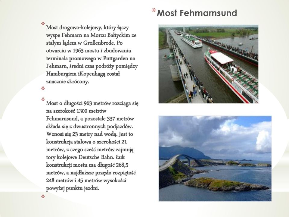 * * Most o długości 963 metrów rozciąga się na szerokość 1300 metrów Fehmarnsund, a pozostałe 337 metrów składa się z dwustronnych podjazdów. Wznosi się 23 metry nad wodą.
