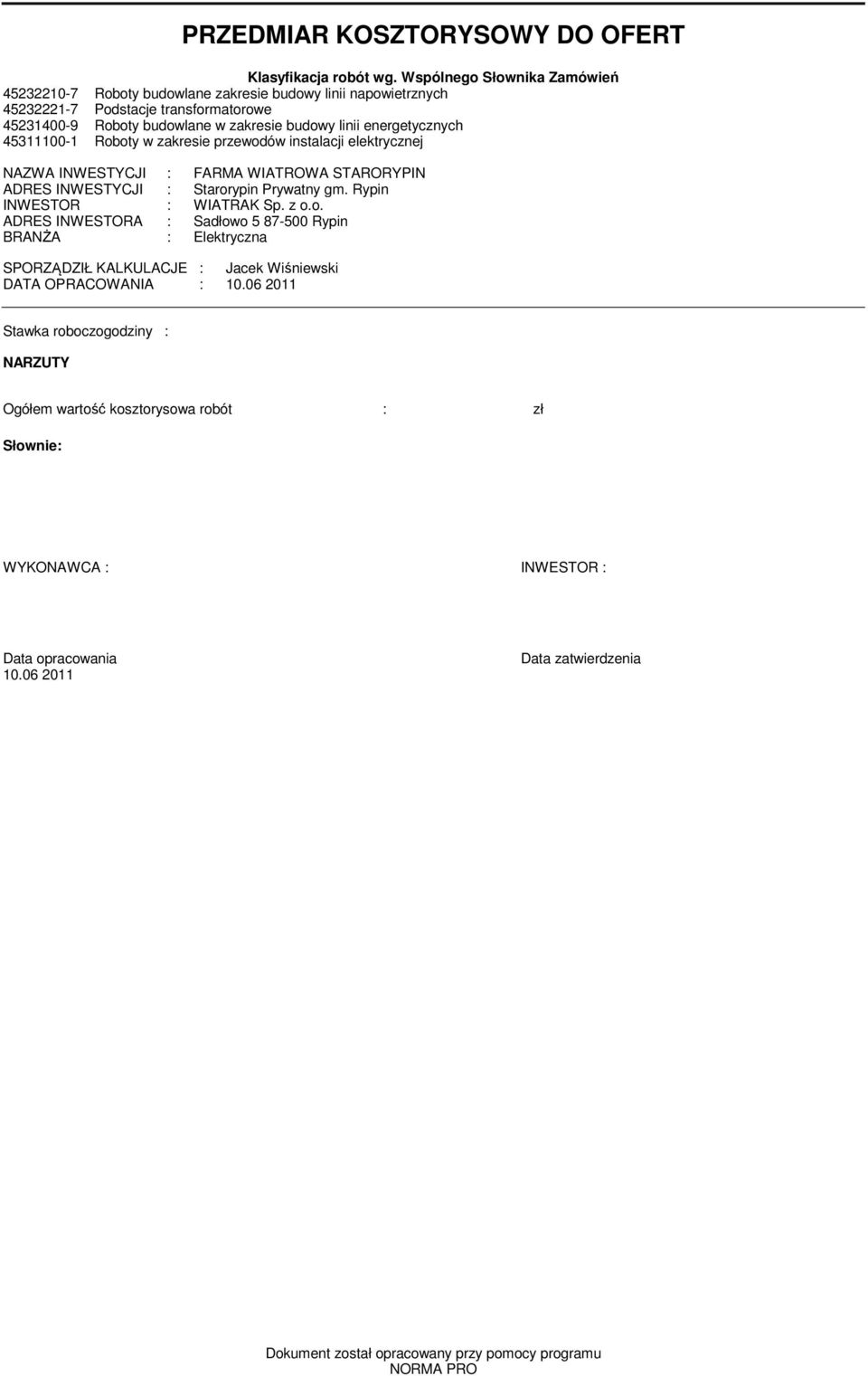 4500- Roboty w zakresie przewodów instalacji elektrycznej NAZWA INWESTYCJI : FARMA WIATROWA STARORYPIN ADRES INWESTYCJI : Starorypin Prywatny gm. Rypin INWESTOR : WIATRAK Sp. z o.o. ADRES INWESTORA : Sadłowo 5 87-500 Rypin BRANŻA : Elektryczna SPORZĄDZIŁ KALKULACJE : Jacek Wiśniewski DATA OPRACOWANIA : 0.