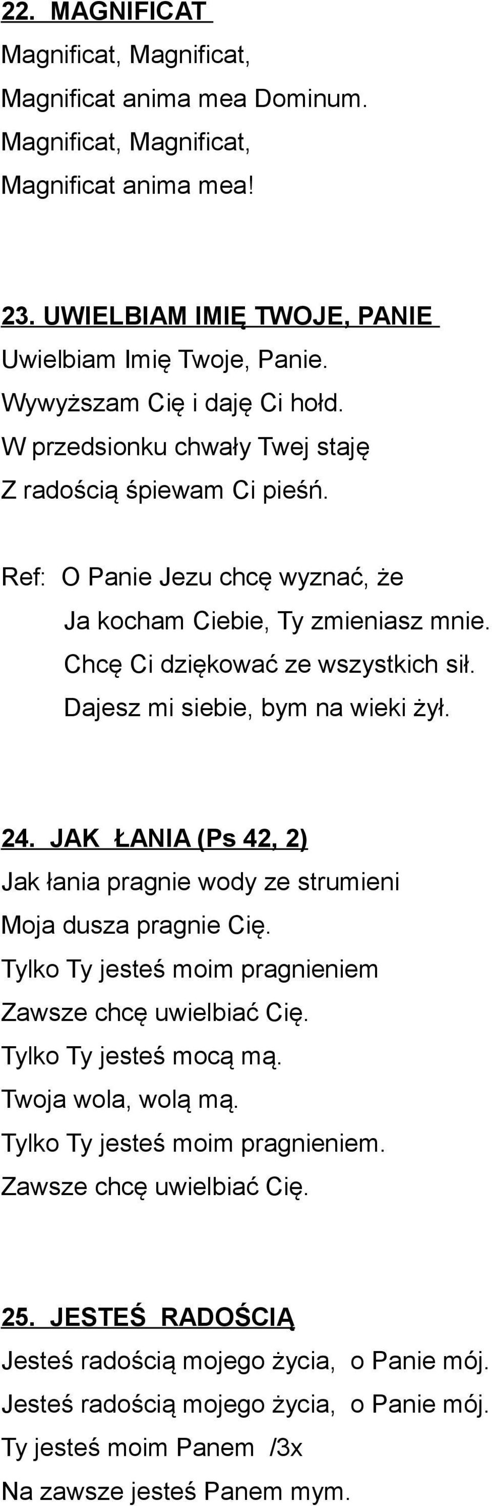 Dajesz mi siebie, bym na wieki żył. 24. JAK ŁANIA (Ps 42, 2) Jak łania pragnie wody ze strumieni Moja dusza pragnie Cię. Tylko Ty jesteś moim pragnieniem Zawsze chcę uwielbiać Cię.