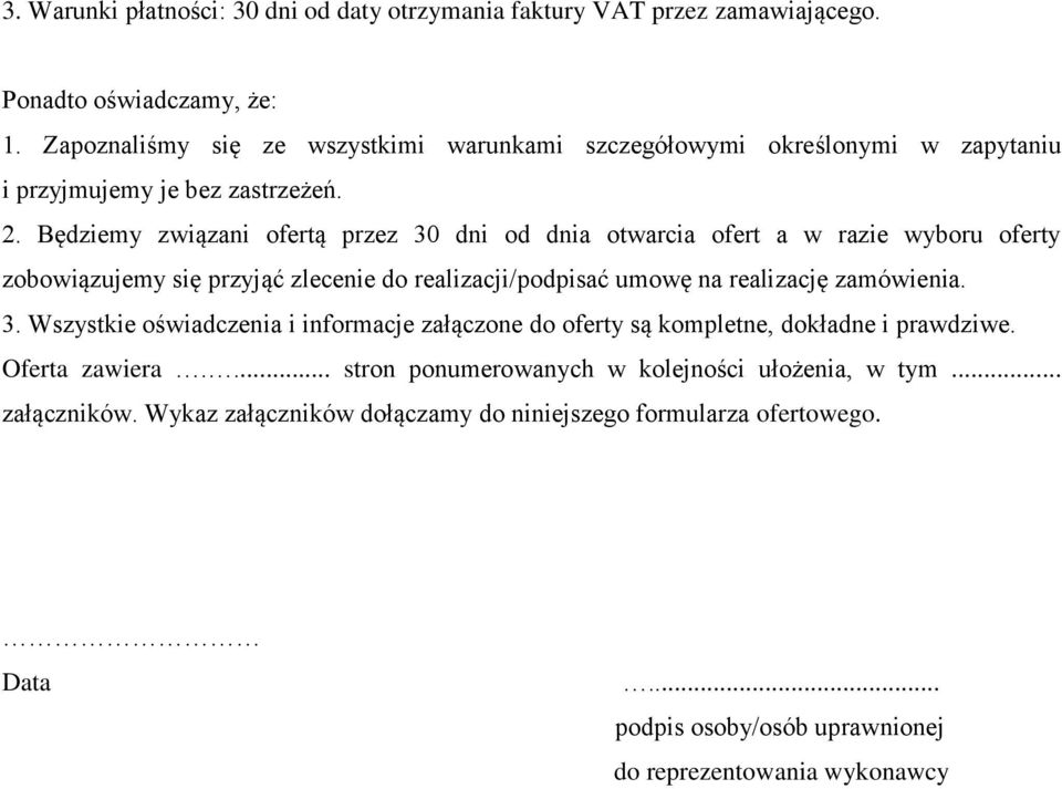 Będziemy związani ofertą przez 30 dni od dnia otwarcia ofert a w razie wyboru oferty zobowiązujemy się przyjąć zlecenie do realizacji/podpisać umowę na realizację zamówienia. 3. Wszystkie oświadczenia i informacje załączone do oferty są kompletne, dokładne i prawdziwe.