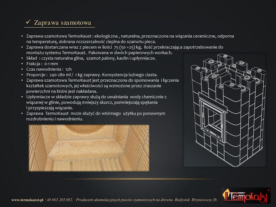 Skład : czysta naturalna glina, szamot palony, kaolin i upłynniacze. Frakcja : 0-1 mm Czas nawodnienia : 12h Proporcje : 240-280 ml / 1 kg zaprawy. Konsystencja luźnego ciasta.