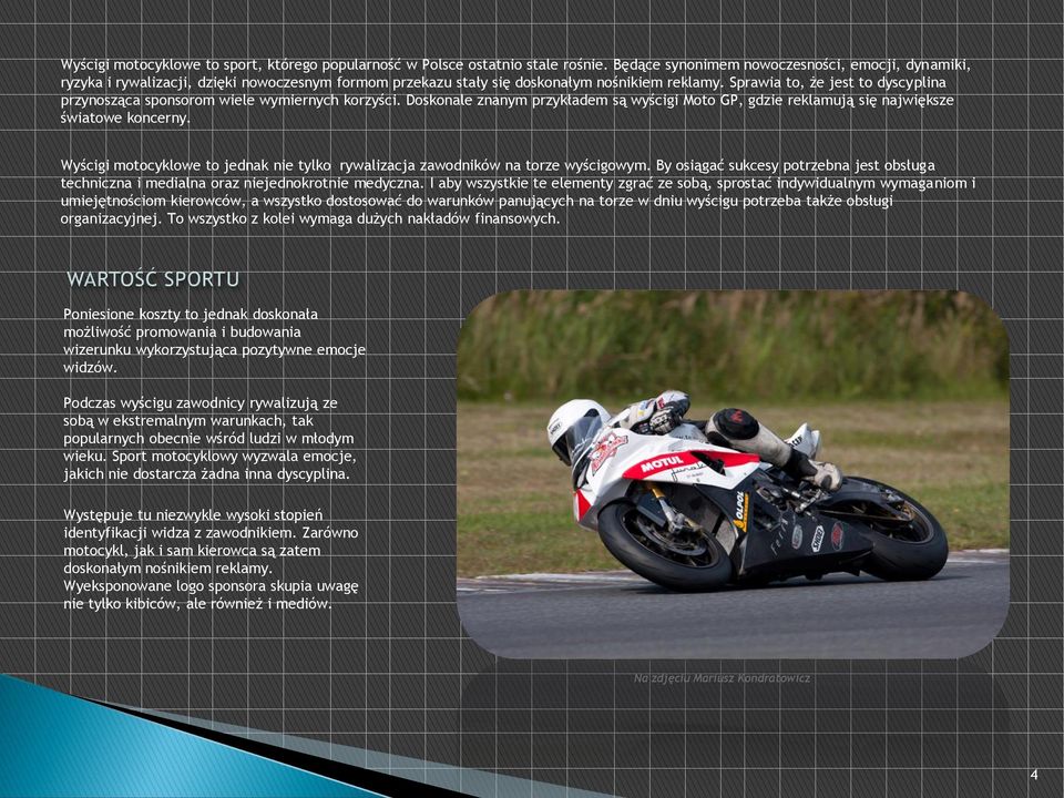 Sprawia to, że jest to dyscyplina przynosząca sponsorom wiele wymiernych korzyści. Doskonale znanym przykładem są wyścigi Moto GP, gdzie reklamują się największe światowe koncerny.