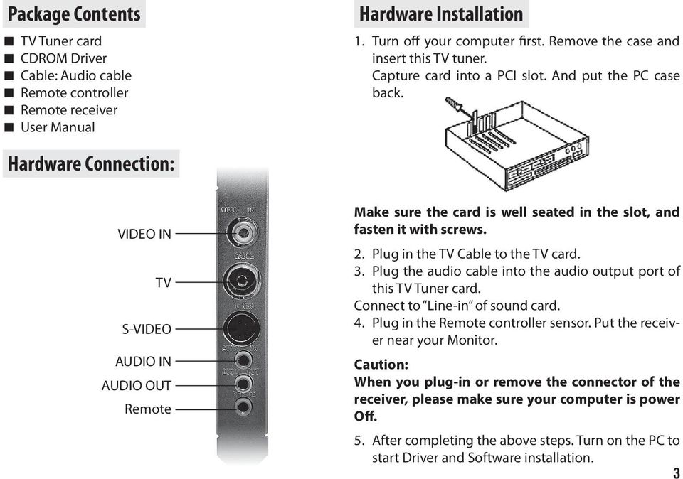 Hardware Connection: VIDEO IN TV S-VIDEO AUDIO IN AUDIO OUT Remote Make sure the card is well seated in the slot, and fasten it with screws. 2. Plug in the TV Cable to the TV card. 3.