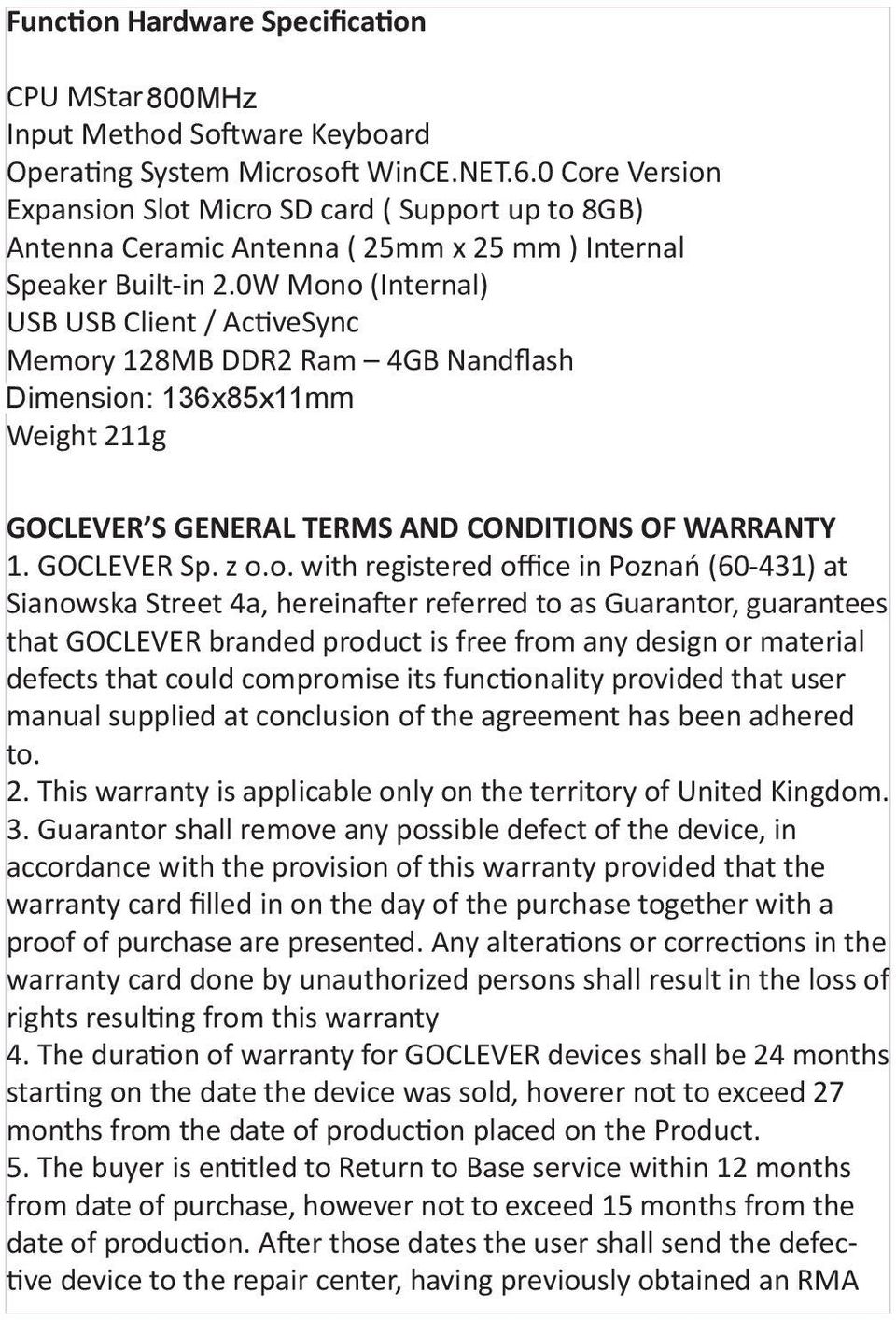 0W Mono (Internal) USB USB Client / ActiveSync Memory 128MB DDR2 Ram 4GB Nandflash Dimension: 136mmx 136x85x11mm 90mmx 13mm Weight 211g GOCLEVER S GENERAL TERMS AND CONDITIONS OF WARRANTY 1.