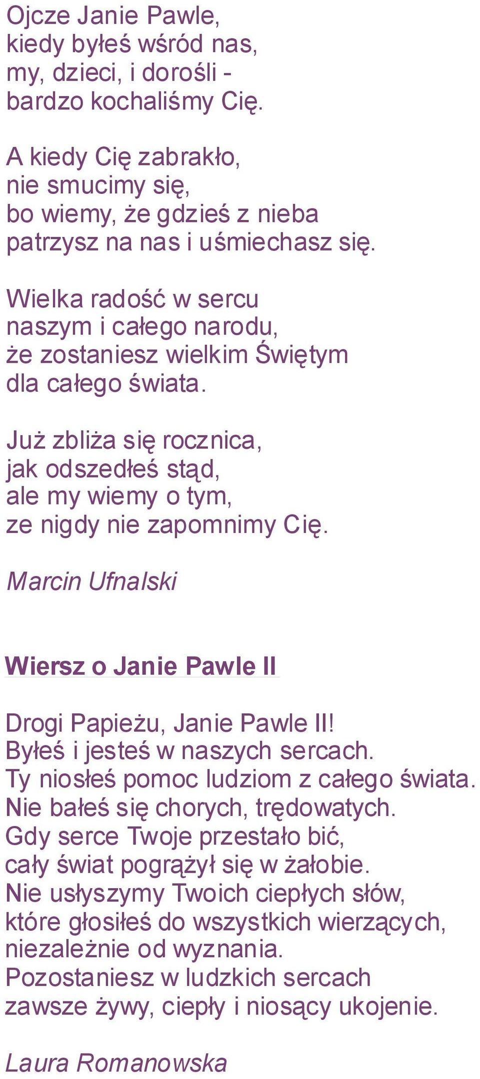 Marcin Ufnalski Wiersz o Janie Pawle II Drogi Papieżu, Janie Pawle II! Byłeś i jesteś w naszych sercach. Ty niosłeś pomoc ludziom z całego świata. Nie bałeś się chorych, trędowatych.