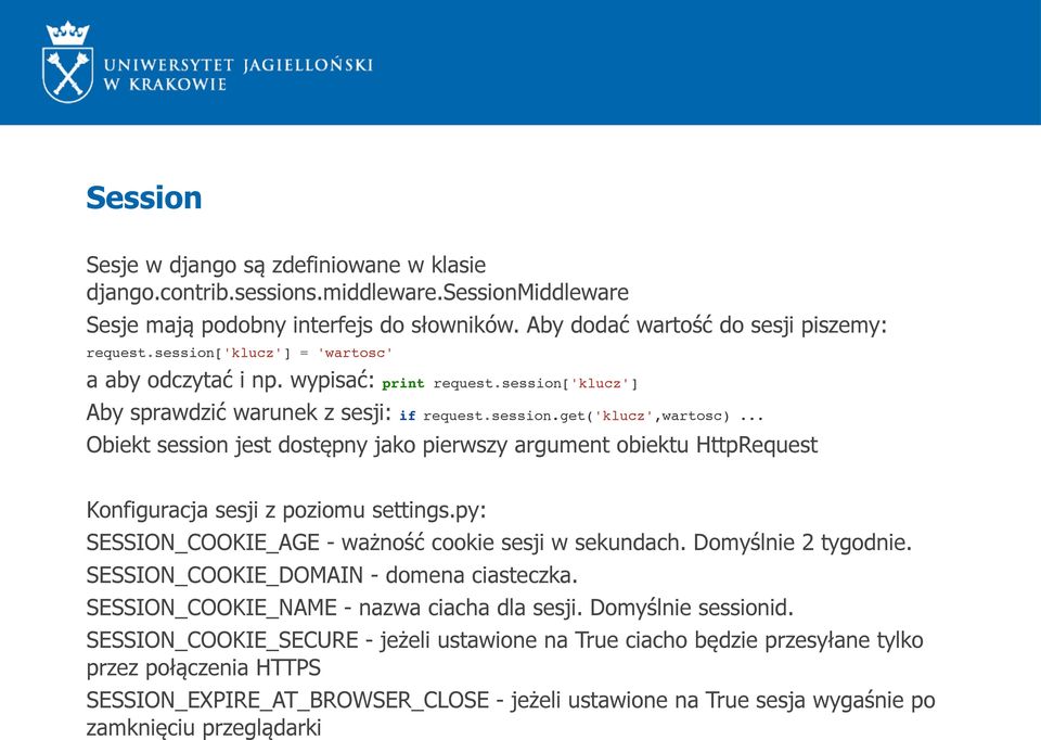 .. Obiekt session jest dostępny jako pierwszy argument obiektu HttpRequest Konfiguracja sesji z poziomu settings.py: SESSION_COOKIE_AGE - ważność cookie sesji w sekundach. Domyślnie 2 tygodnie.