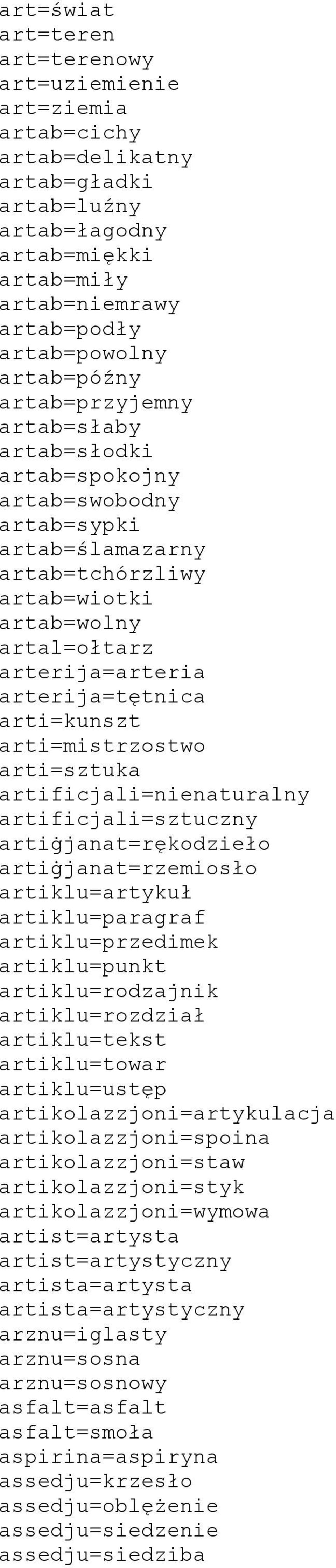 arterija=tętnica arti=kunszt arti=mistrzostwo arti=sztuka artificjali=nienaturalny artificjali=sztuczny artiġjanat=rękodzieło artiġjanat=rzemiosło artiklu=artykuł artiklu=paragraf artiklu=przedimek