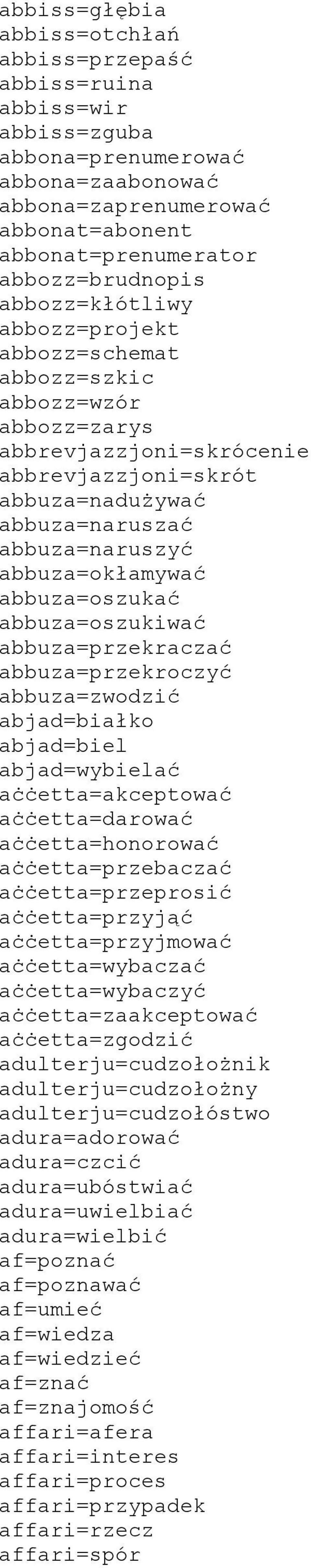 abbuza=oszukać abbuza=oszukiwać abbuza=przekraczać abbuza=przekroczyć abbuza=zwodzić abjad=białko abjad=biel abjad=wybielać aċċetta=akceptować aċċetta=darować aċċetta=honorować aċċetta=przebaczać