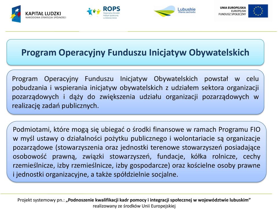 Podmiotami, które mogą się ubiegać o środki finansowe w ramach Programu FIO w myśl ustawy o działalności pożytku publicznego i wolontariacie są organizacje pozarządowe (stowarzyszenia