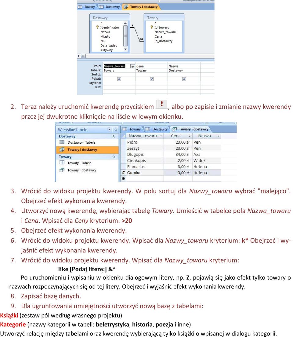 Wpisać dla Ceny kryterium: >20 5. Obejrzeć efekt wykonania kwerendy. 6. Wrócić do widoku projektu kwerendy. Wpisać dla Nazwy_towaru kryterium: k* Obejrzeć i wyjaśnić efekt wykonania kwerendy. 7.