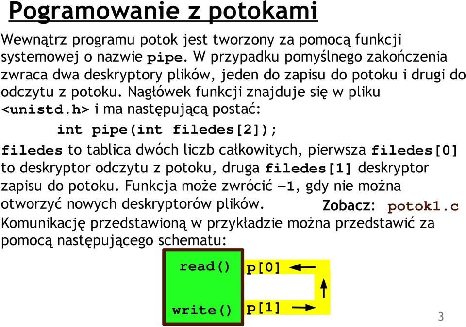 h> i ma następującą postać: int pipe(int filedes[2]); filedes to tablica dwóch liczb całkowitych, pierwsza filedes[0] to deskryptor odczytu z potoku, druga filedes[1]