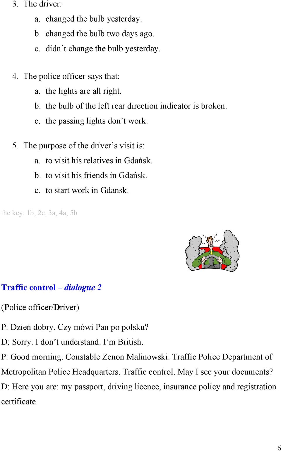 the key: 1b, 2c, 3a, 4a, 5b Traffic control dialogue 2 (Police officer/driver) P: Dzień dobry. Czy mówi Pan po polsku? D: Sorry. I don t understand. I m British. P: Good morning.