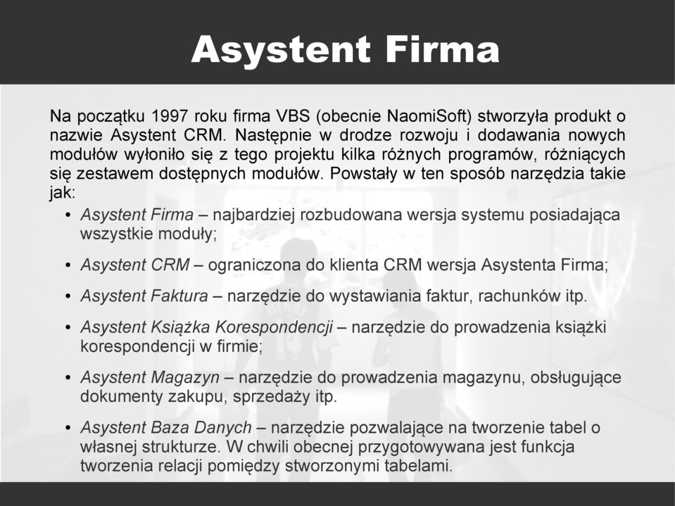 Powstały w ten sposób narzędzia takie jak: Asystent Firma najbardziej rozbudowana wersja systemu posiadająca wszystkie moduły; Asystent CRM ograniczona do klienta CRM wersja Asystenta Firma; Asystent