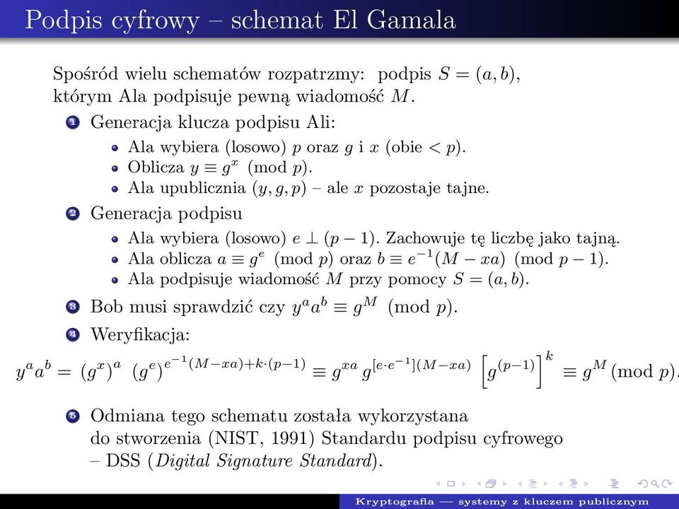 2 Generacja podpisu Ala wybiera (losowo) e (p 1). Zachowuje tę liczbę jako tajną. Ala oblicza a g e (mod p) oraz b e 1 (M xa) (mod p 1). Ala podpisuje wiadomość M przy pomocy S = (a, b).