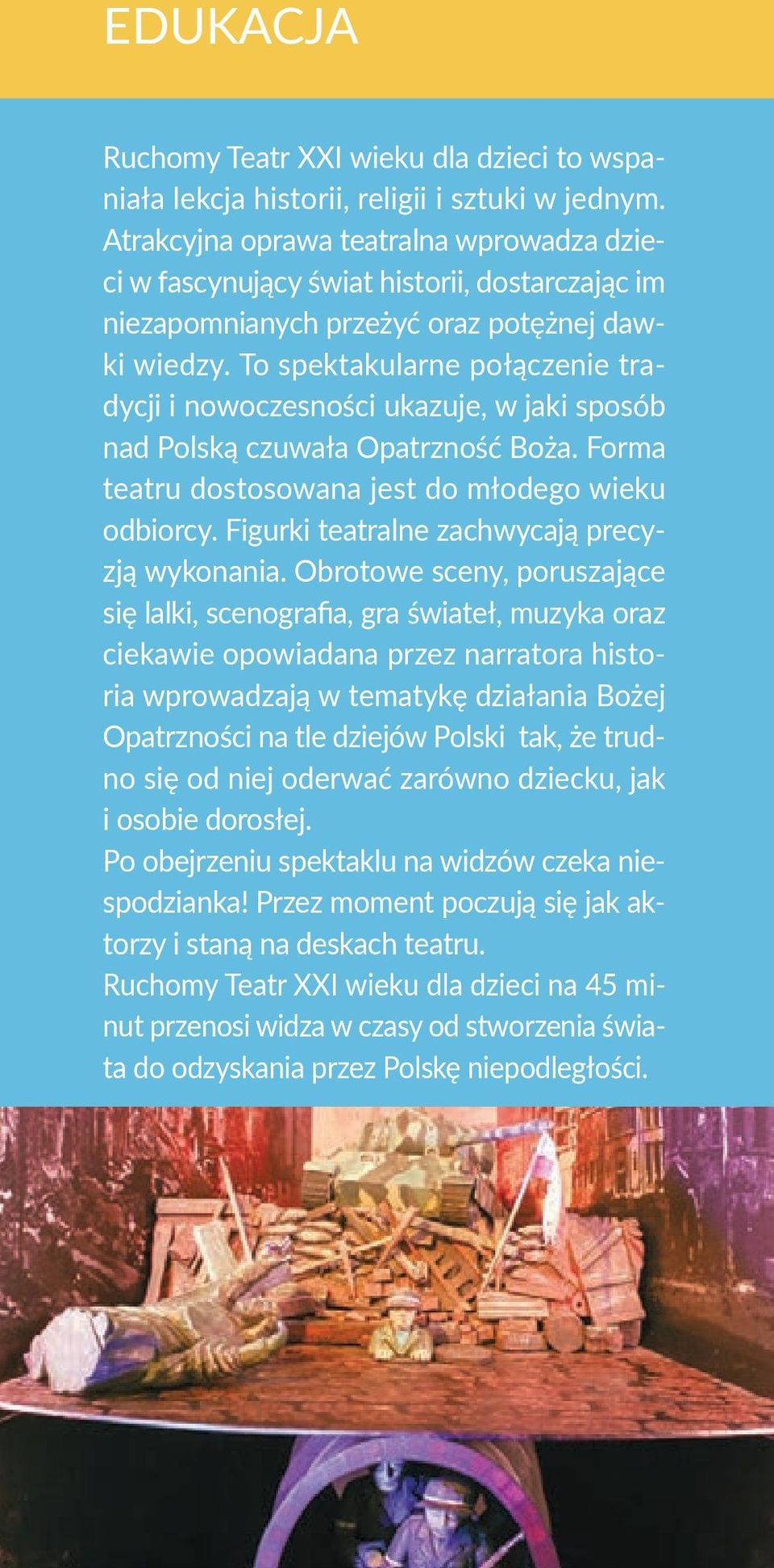 To spektakularne połączenie tradycji i nowoczesności ukazuje, w jaki sposób nad Polską czuwała Opatrzność Boża. Forma teatru dostosowana jest do młodego wieku odbiorcy.