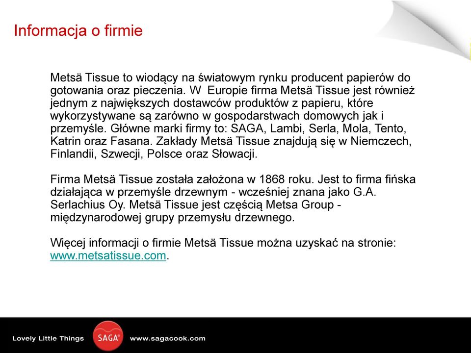 Główne marki firmy to: SAGA, Lambi, Serla, Mola, Tento, Katrin oraz Fasana. Zakłady Metsä Tissue znajdują się w Niemczech, Finlandii, Szwecji, Polsce oraz Słowacji.