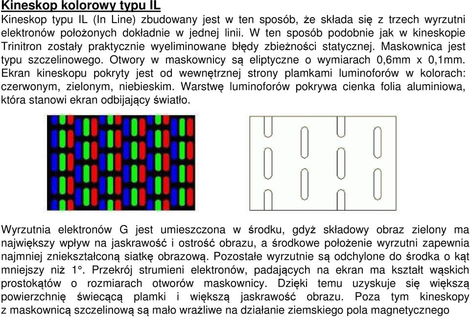 Otwory w maskownicy są eliptyczne o wymiarach 0,6mm x 0,1mm. Ekran kineskopu pokryty jest od wewnętrznej strony plamkami luminoforów w kolorach: czerwonym, zielonym, niebieskim.