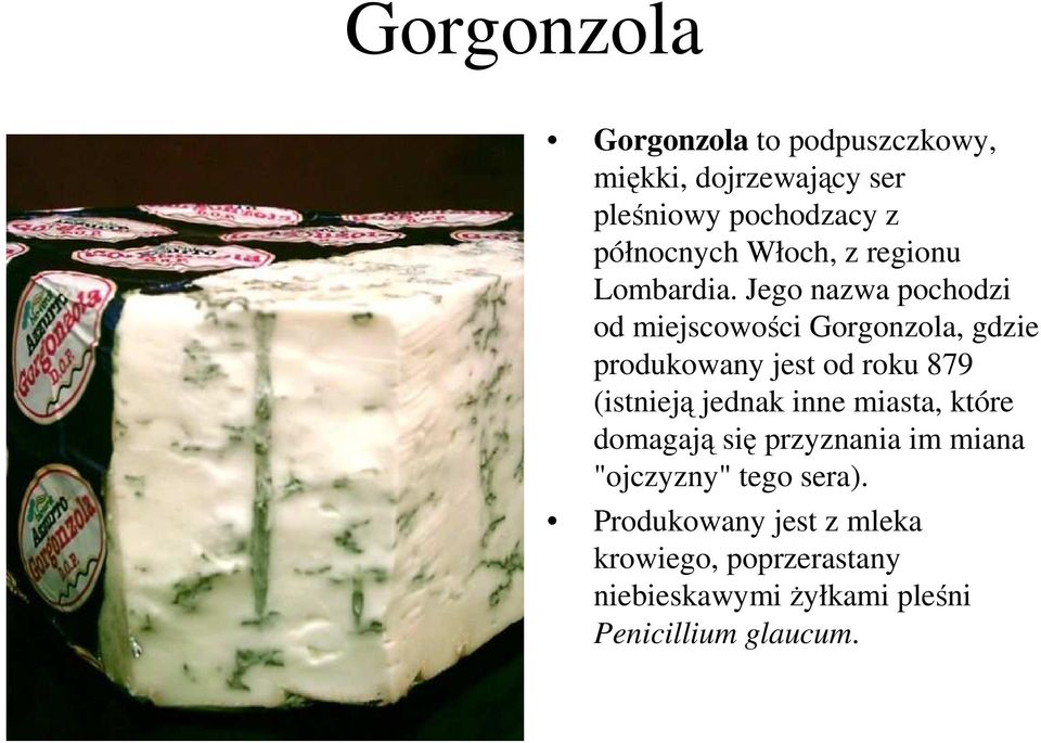 Jego nazwa pochodzi od miejscowości Gorgonzola, gdzie produkowany jest od roku 879 (istnieją jednak