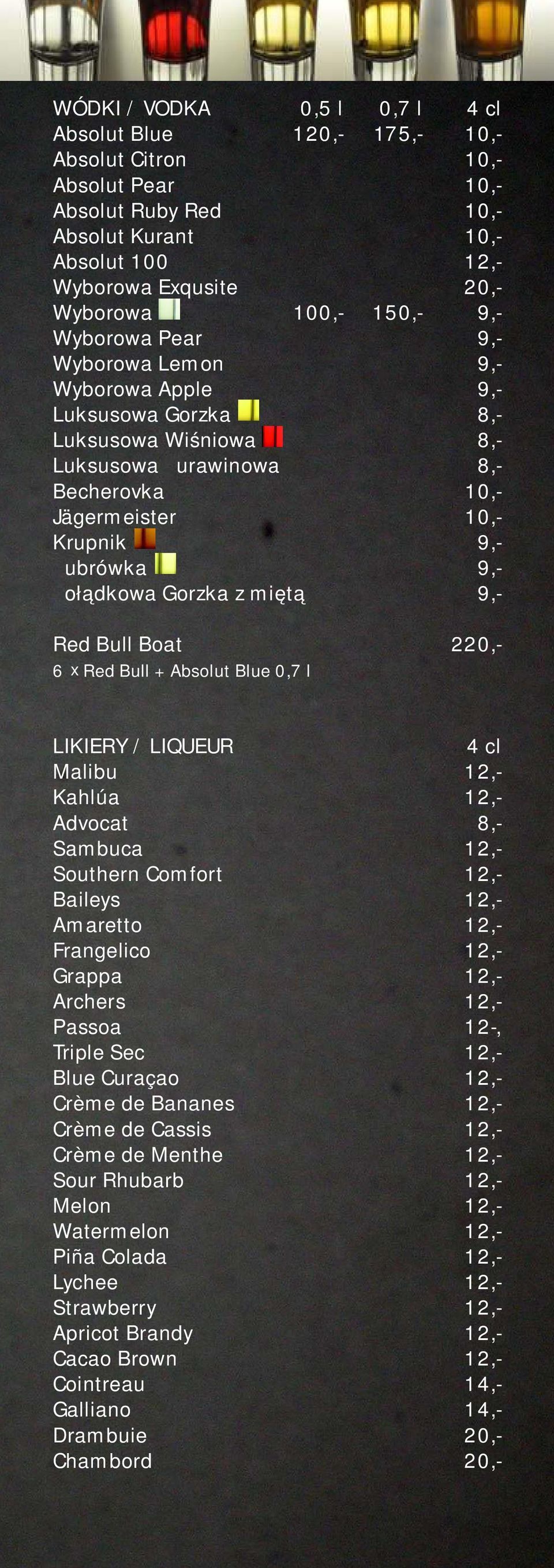 Gorzka z miętą 9,- Red Bull Boat 220,- x 6 Red Bull + Absolut Blue 0,7 l LIKIERY / LIQUEUR Malibu 12,- Kahlúa 12,- Advocat 8,- Sambuca 12,- Southern Comfort 12,- Baileys 12,- Amaretto 12,- Frangelico