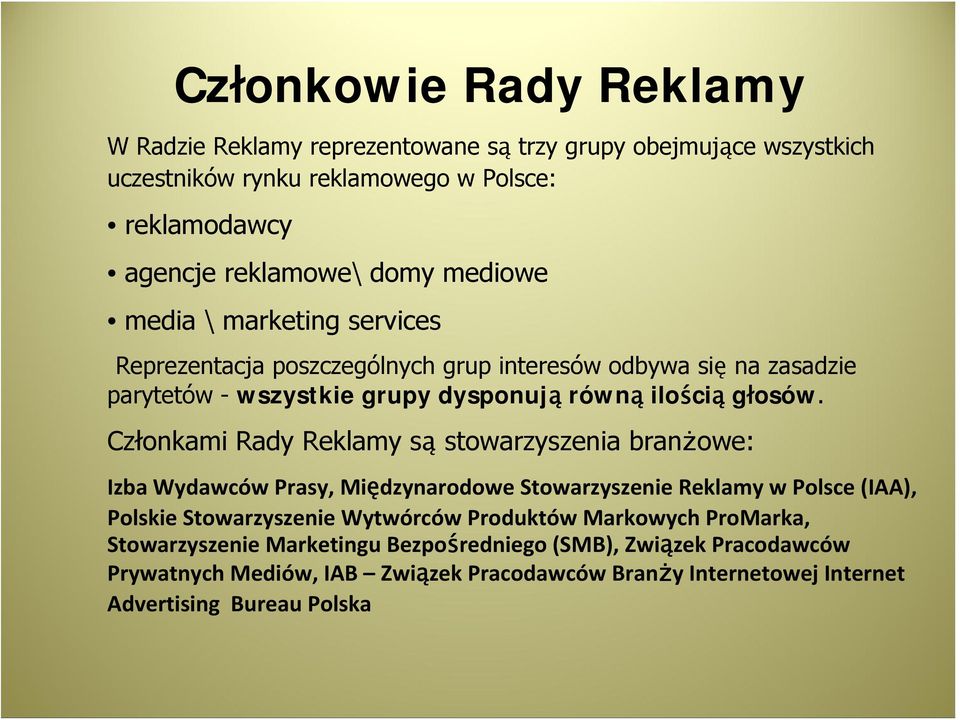 Członkami Rady Reklamy są stowarzyszenia branżowe: Izba Wydawców Prasy, Międzynarodowe Stowarzyszenie Reklamy w Polsce (IAA), Polskie Stowarzyszenie Wytwórców Produktów