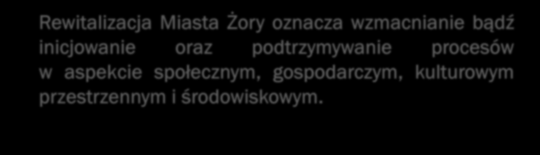 WIZJA I CELE REWITALIZACJI Rewitalizacja Miasta Żory oznacza wzmacnianie bądź inicjowanie oraz