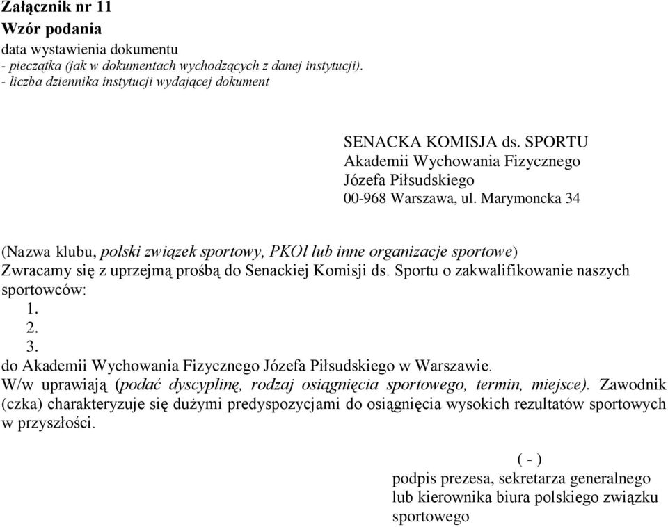 Marymoncka 34 (Nazwa klubu, polski związek sportowy, PKOl lub inne organizacje sportowe) Zwracamy się z uprzejmą prośbą do Senackiej Komisji ds. Sportu o zakwalifikowanie naszych sportowców: 1. 2. 3. do Akademii Wychowania Fizycznego Józefa Piłsudskiego w Warszawie.