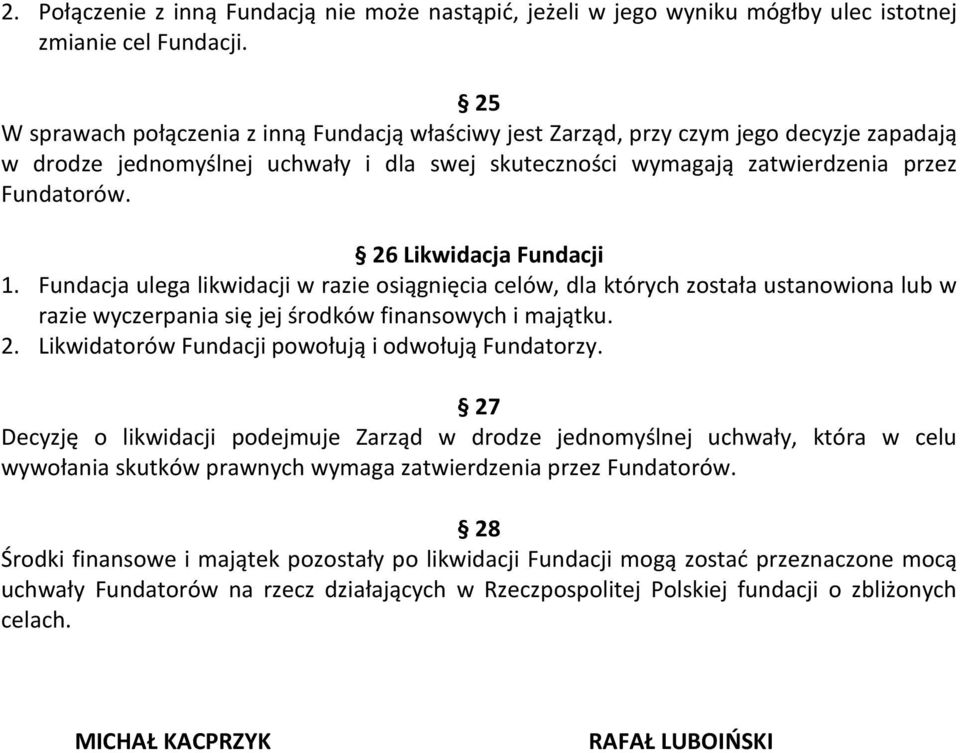 26 Likwidacja Fundacji 1. Fundacja ulega likwidacji w razie osiągnięcia celów, dla których została ustanowiona lub w razie wyczerpania się jej środków finansowych i majątku. 2.