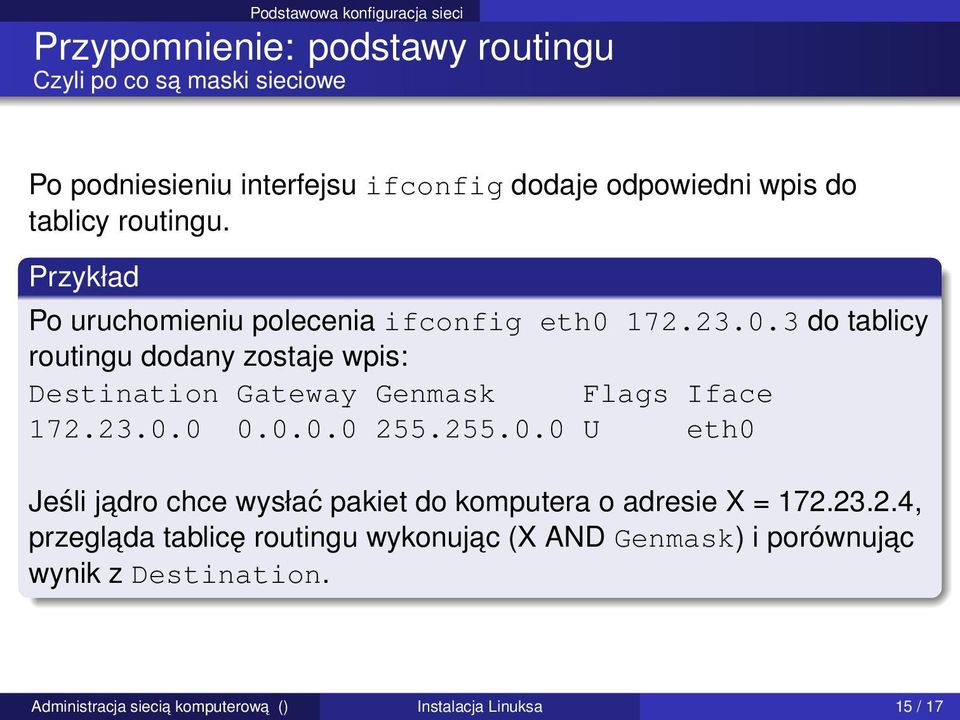 172.23.0.3 do tablicy routingu dodany zostaje wpis: Destination Gateway Genmask Flags Iface 172.23.0.0 0.0.0.0 255.255.0.0 U eth0 Jeśli jadro chce wysłać pakiet do komputera o adresie X = 172.