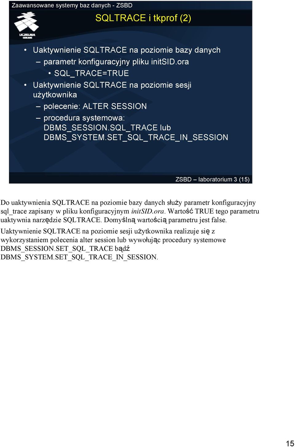 SET_SQL_TRACE_IN_SESSION ZSBD laboratorium 3 (15) Do uaktywnienia SQLTRACE na poziomie bazy danych służy parametr konfiguracyjny sql_trace zapisany w pliku konfiguracyjnym initsid.ora. Wartość TRUE tego parametru uaktywnia narzędzie SQLTRACE.