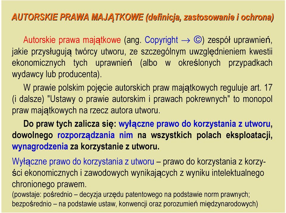 W prawie polskim pojęcie autorskich praw majątkowych reguluje art. 17 (i dalsze) "Ustawy o prawie autorskim i prawach pokrewnych" to monopol praw majątkowych na rzecz autora utworu.