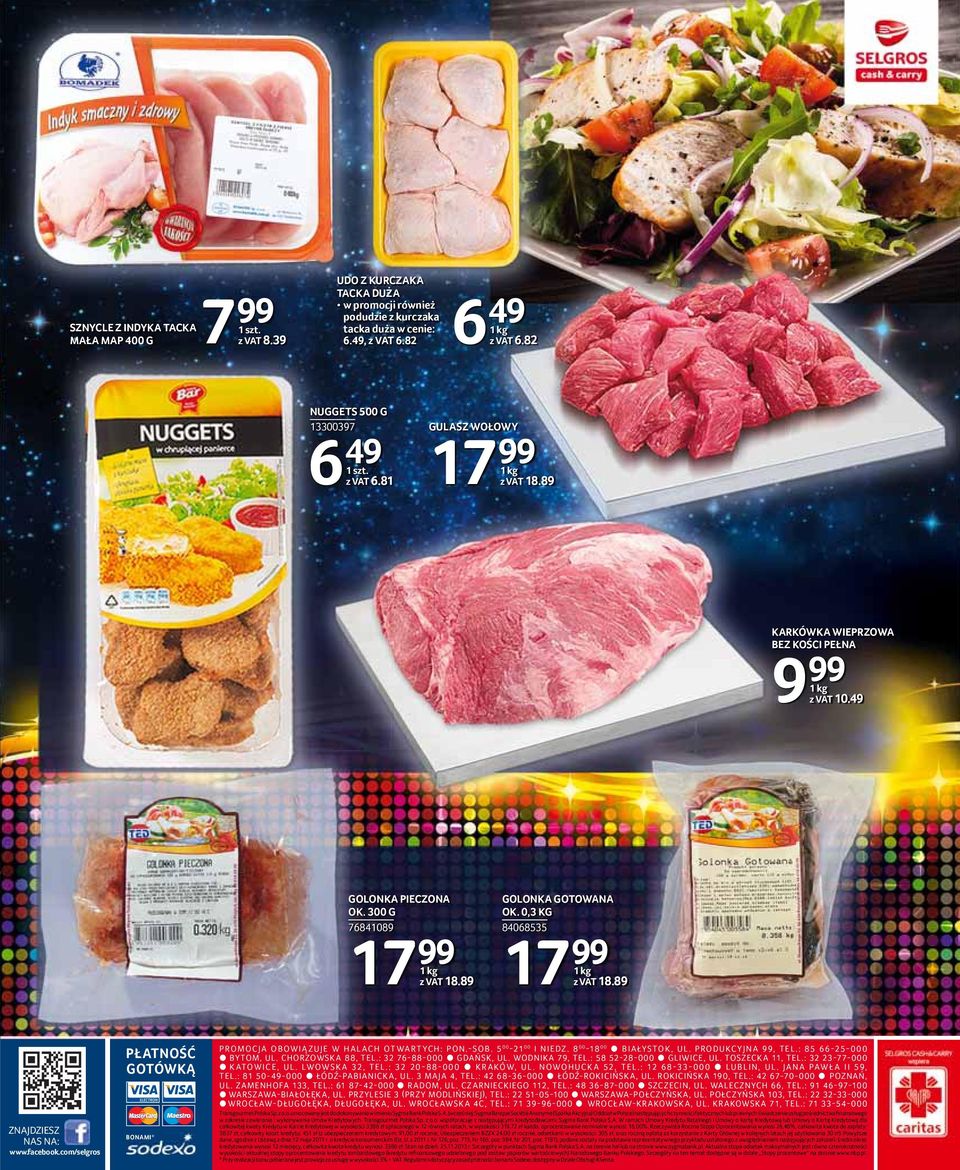 89 GOLONKA GOTOWANA OK. 0,3 KG 84068535 99 1 kg z VAT 18.89 ZNAJDZIESZ NAS NA: www.facebook.com/selgros PŁATNOŚĆ GOTÓWKĄ BONAMI* PROMOCJA OBOWIĄ ZUJE W HALACH OTWARTYCH: PON.-SOB. 5 00-21 00 I NIEDZ.