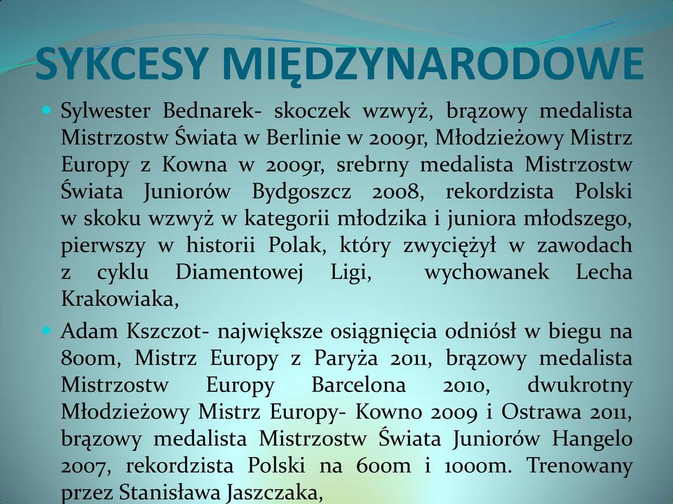Ligi, wychowanek Lecha Krakowiaka, Adam Kszczot- największe osiągnięcia odniósł w biegu na 800m, Mistrz Europy z Paryża 2011, brązowy medalista Mistrzostw Europy Barcelona 2010,