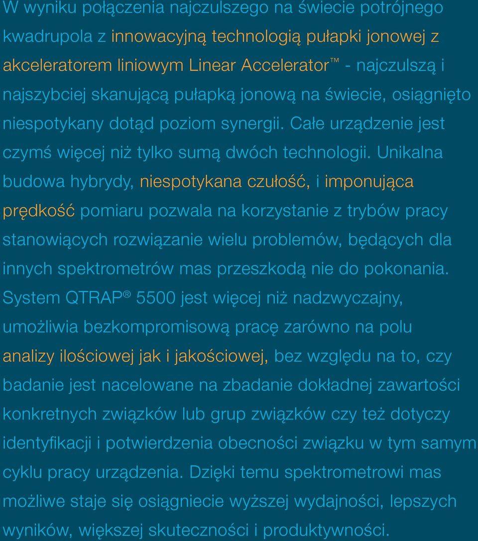 Unikalna budowa hybrydy, niespotykana czułość, i imponująca prędkość pomiaru pozwala na korzystanie z trybów pracy stanowiących rozwiązanie wielu problemów, będących dla innych spektrometrów mas