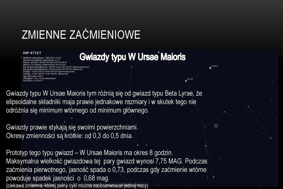 Okresy zmienności są krótkie: od 0,3 do 0,5 dnia. Prototyp tego typu gwiazd W Ursae Maioris ma okres 8 godzin.