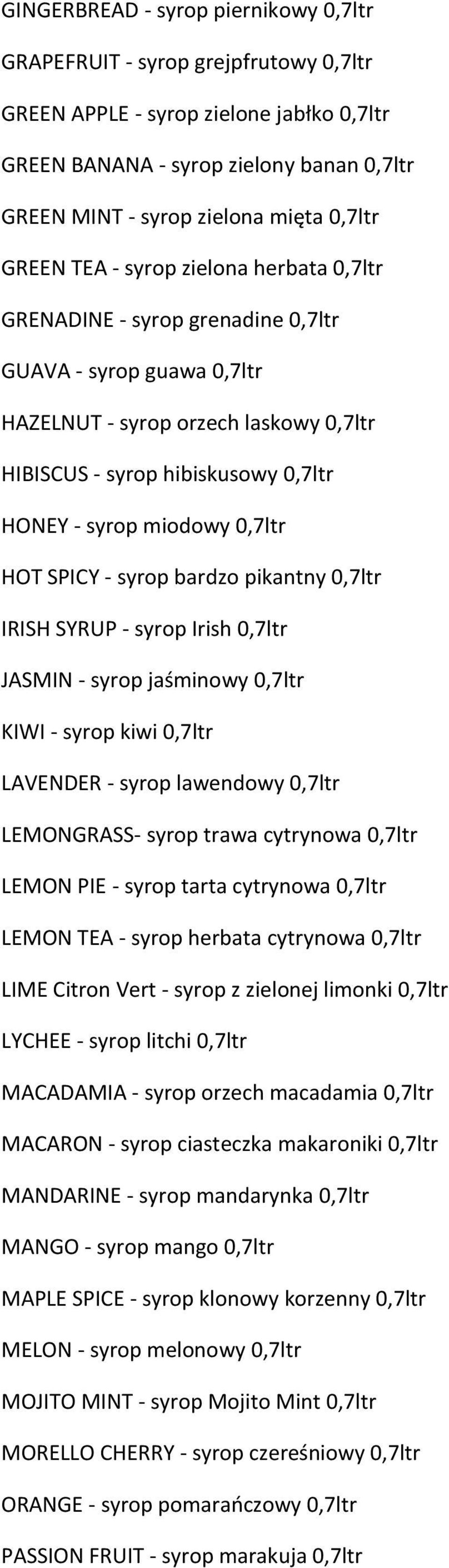 miodowy 0,7ltr HOT SPICY - syrop bardzo pikantny 0,7ltr IRISH SYRUP - syrop Irish 0,7ltr JASMIN - syrop jaśminowy 0,7ltr KIWI - syrop kiwi 0,7ltr LAVENDER - syrop lawendowy 0,7ltr LEMONGRASS- syrop