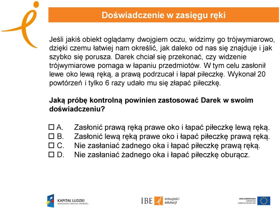 Wykonał 20 powtórzeń i tylko 6 razy udało mu się złapać piłeczkę. Jaką próbę kontrolną powinien zastosować Darek w swoim doświadczeniu? A. B. C. D. Zasłonić prawą ręką prawe oko i łapać piłeczkę lewą ręką.