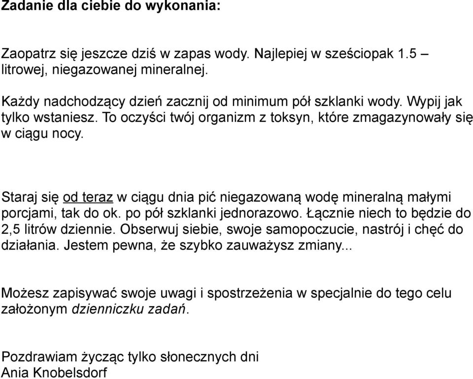 Staraj się od teraz w ciągu dnia pić niegazowaną wodę mineralną małymi porcjami, tak do ok. po pół szklanki jednorazowo. Łącznie niech to będzie do 2,5 litrów dziennie.