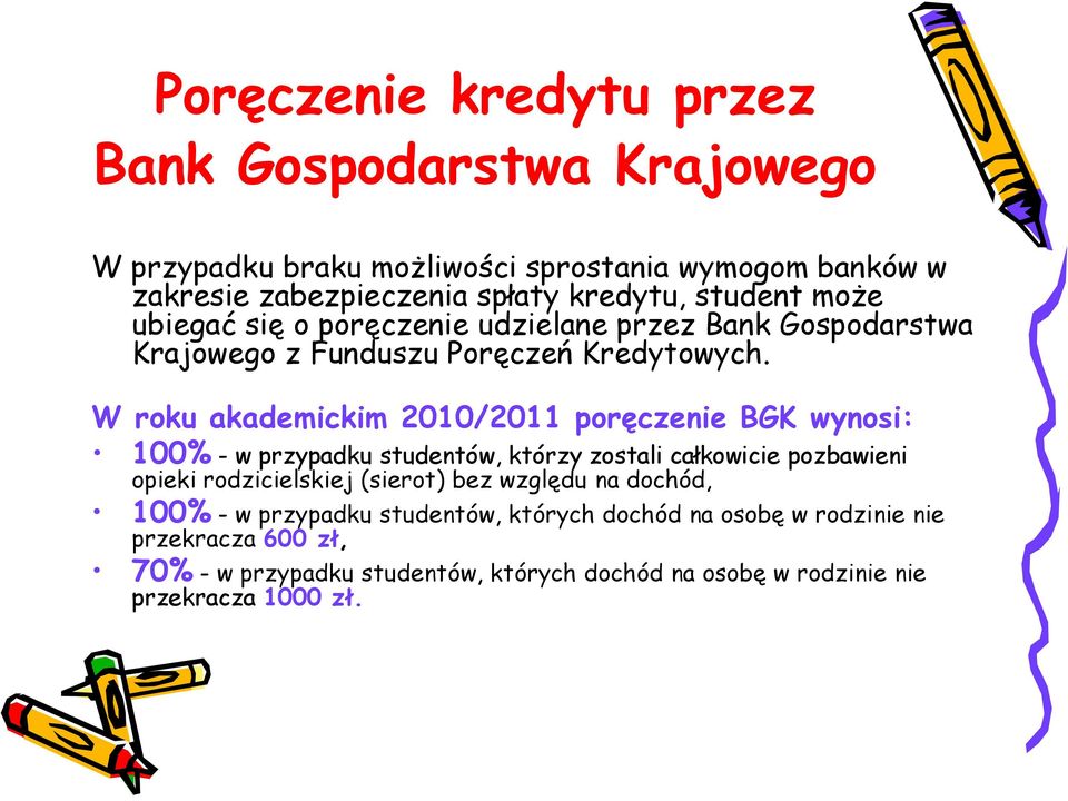 W roku akademickim 2010/2011 poręczenie BGK wynosi: 100% - w przypadku studentów, którzy zostali całkowicie pozbawieni opieki rodzicielskiej (sierot) bez
