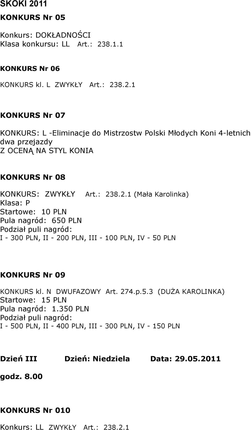 8.2.1 KONKURS Nr 07 KONKURS: L -Eliminacje do Mistrzostw Polski Młodych Koni 4-letnich dwa przejazdy Z OCENĄ NA STYL KONIA KONKURS Nr 08 KONKURS: ZWYKŁY Art.: 238.2.1 (Mała Karolinka) Klasa: P Startowe: 10 PLN Pula nagród: 650 PLN Podział puli nagród: I - 300 PLN, II - 200 PLN, III - 100 PLN, IV - 50 PLN KONKURS Nr 09 KONKURS kl.