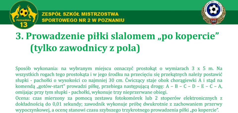 Ćwiczący staje obok chorągiewki A i stąd na komendą gotów-start prowadzi piłkę, przebiega następującą drogę: A B C D E C A, omijając przy tym słupki - pachołki, wykonuje trzy nieprzerwane