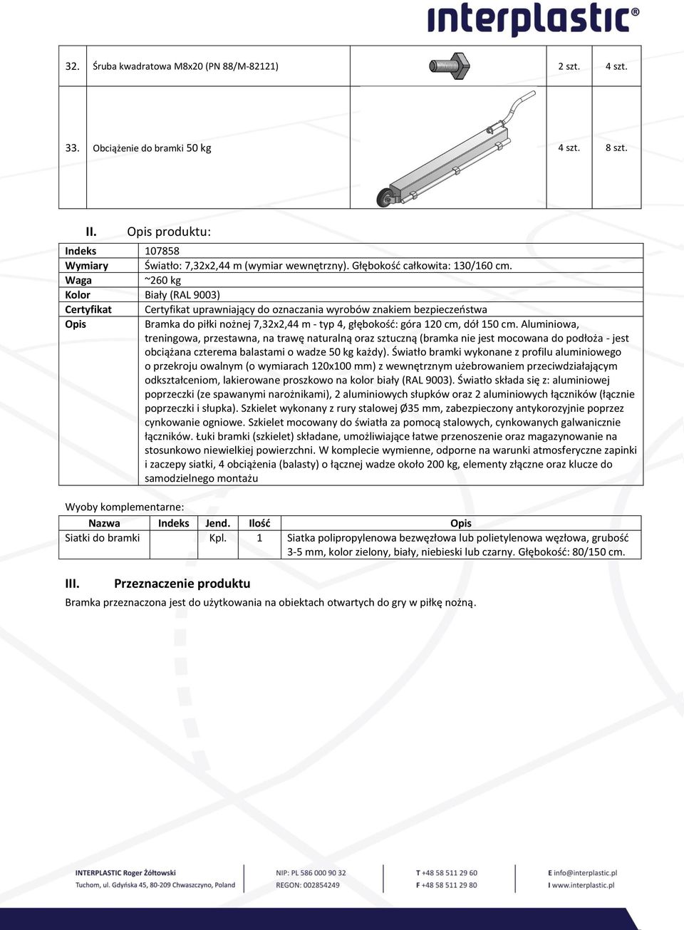 Waga ~260 kg Kolor Biały (RAL 9003) Certyfikat Certyfikat uprawniający do oznaczania wyrobów znakiem bezpieczeństwa Opis Bramka do piłki nożnej 7,32x2,44 m - typ 4, głębokość: góra 120 cm, dół 150 cm.